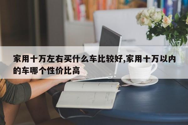 家用十万左右买什么车比较好,家用十万以内的车哪个性价比高