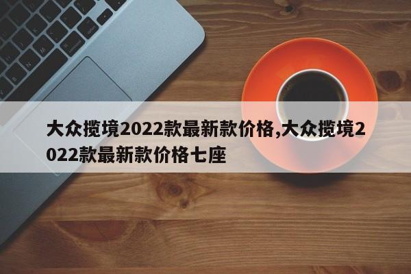 大众揽境2022款最新款价格,大众揽境2022款最新款价格七座