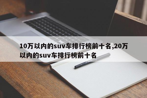 10万以内的suv车排行榜前十名,20万以内的suv车排行榜前十名