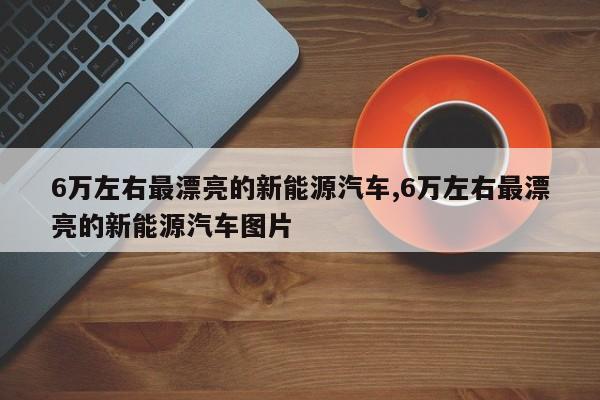 6万左右最漂亮的新能源汽车,6万左右最漂亮的新能源汽车图片