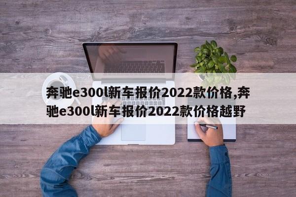 奔驰e300l新车报价2022款价格,奔驰e300l新车报价2022款价格越野