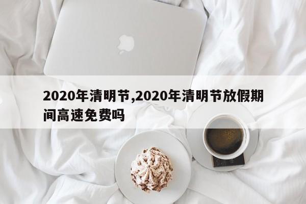 2020年清明节,2020年清明节放假期间高速免费吗