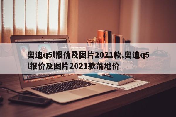 奥迪q5l报价及图片2021款,奥迪q5l报价及图片2021款落地价