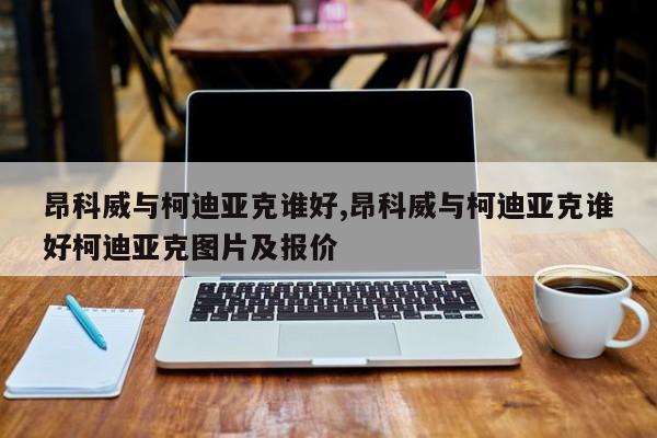 昂科威与柯迪亚克谁好,昂科威与柯迪亚克谁好柯迪亚克图片及报价