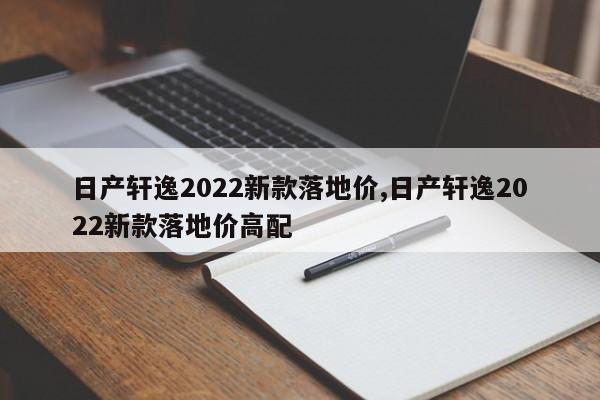 日产轩逸2022新款落地价,日产轩逸2022新款落地价高配