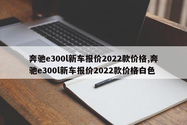 奔驰e300l新车报价2022款价格,奔驰e300l新车报价2022款价格白色