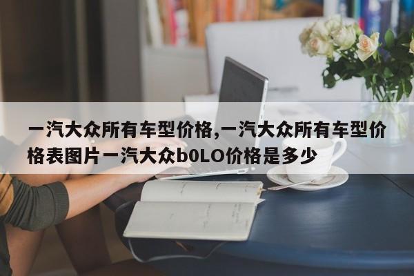 一汽大众所有车型价格,一汽大众所有车型价格表图片一汽大众b0LO价格是多少