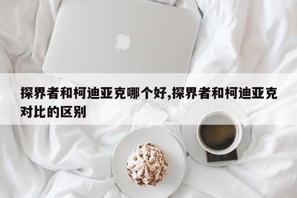 探界者和柯迪亚克哪个好,探界者和柯迪亚克对比的区别