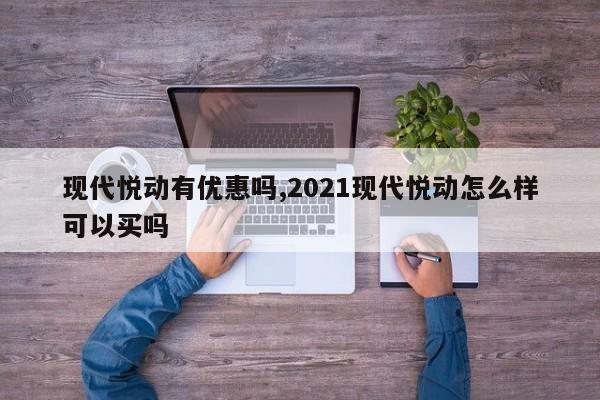 现代悦动有优惠吗,2021现代悦动怎么样可以买吗