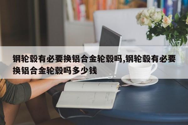 钢轮毂有必要换铝合金轮毂吗,钢轮毂有必要换铝合金轮毂吗多少钱