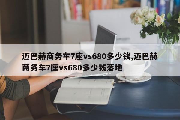 迈巴赫商务车7座vs680多少钱,迈巴赫商务车7座vs680多少钱落地