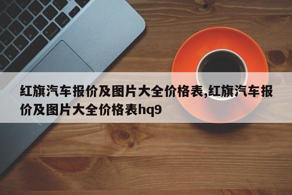 红旗汽车报价及图片大全价格表,红旗汽车报价及图片大全价格表hq9