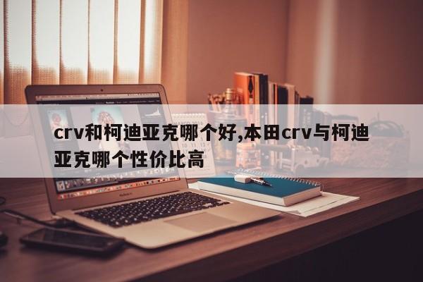 crv和柯迪亚克哪个好,本田crv与柯迪亚克哪个性价比高