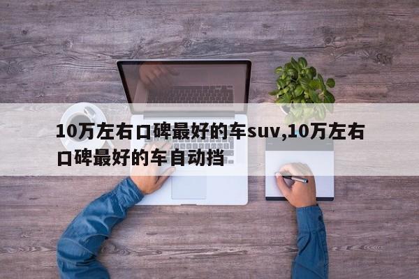 10万左右口碑最好的车suv,10万左右口碑最好的车自动挡