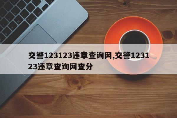 交警123123违章查询网,交警123123违章查询网查分