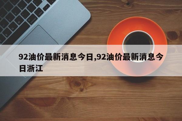 92油价最新消息今日,92油价最新消息今日浙江