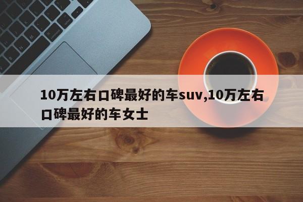 10万左右口碑最好的车suv,10万左右口碑最好的车女士