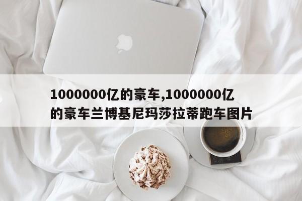 1000000亿的豪车,1000000亿的豪车兰博基尼玛莎拉蒂跑车图片