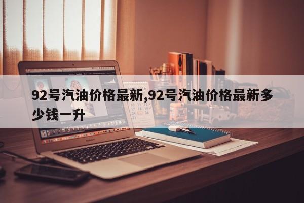 92号汽油价格最新,92号汽油价格最新多少钱一升